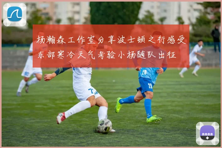 杨瀚森工作室分享波士顿之行感受东部寒冷天气考验小杨随队出征