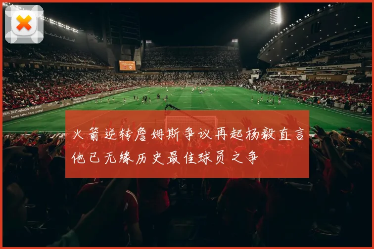 火箭逆转詹姆斯争议再起杨毅直言他已无缘历史最佳球员之争
