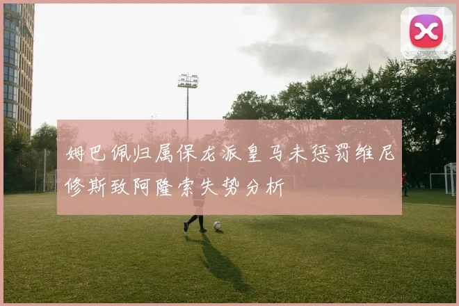 姆巴佩归属保龙派皇马未惩罚维尼修斯致阿隆索失势分析