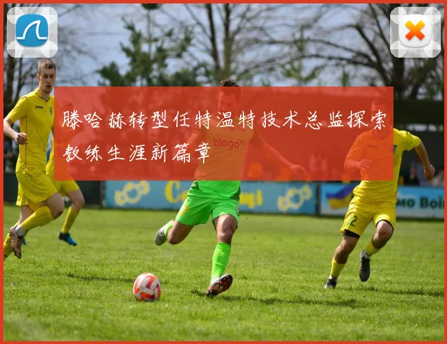 滕哈赫转型任特温特技术总监探索教练生涯新篇章