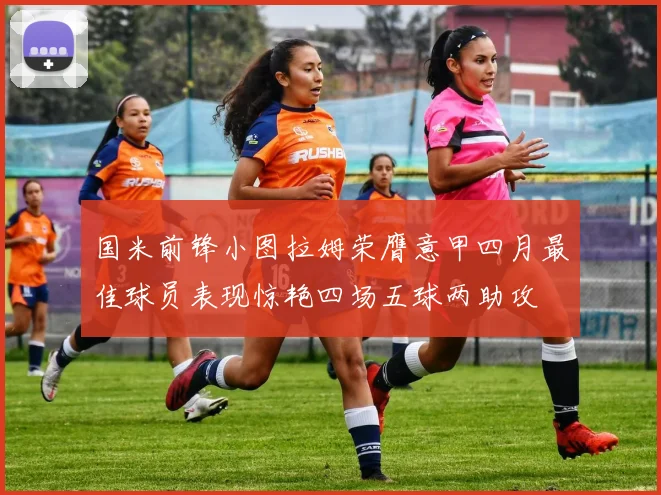 国米前锋小图拉姆荣膺意甲四月最佳球员表现惊艳四场五球两助攻