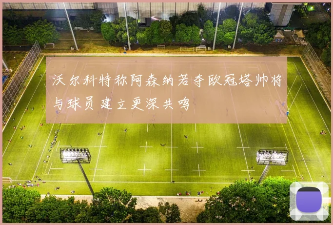 沃尔科特称阿森纳若夺欧冠塔帅将与球员建立更深共鸣