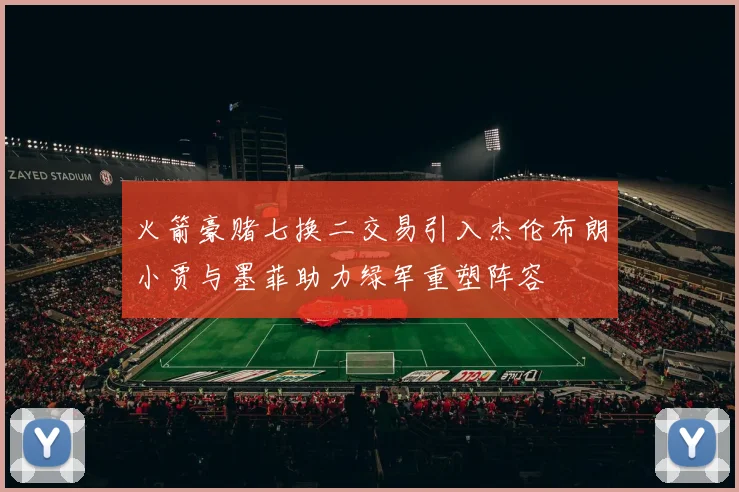 火箭豪赌七换二交易引入杰伦布朗小贾与墨菲助力绿军重塑阵容