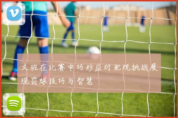 文班在比赛中巧妙应对犯规挑战展现罚球技巧与智慧