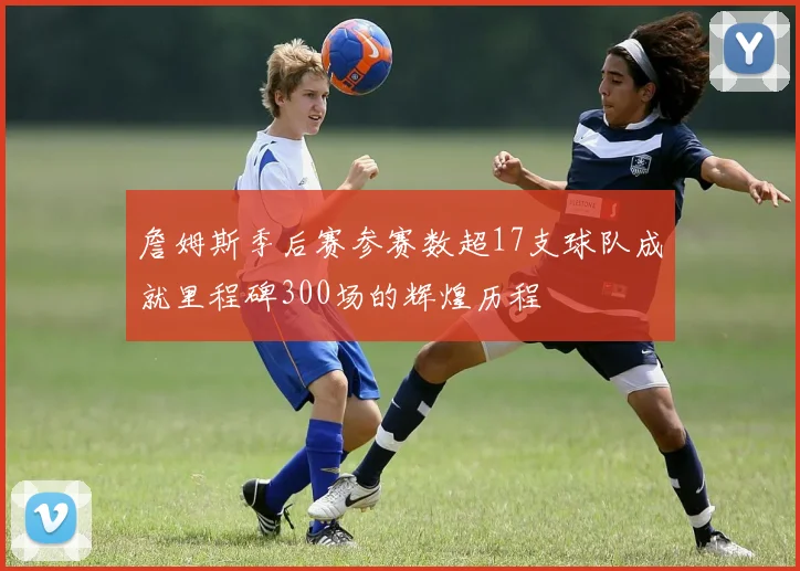 詹姆斯季后赛参赛数超17支球队成就里程碑300场的辉煌历程